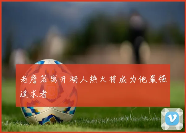 老詹若离开湖人热火将成为他最强追求者