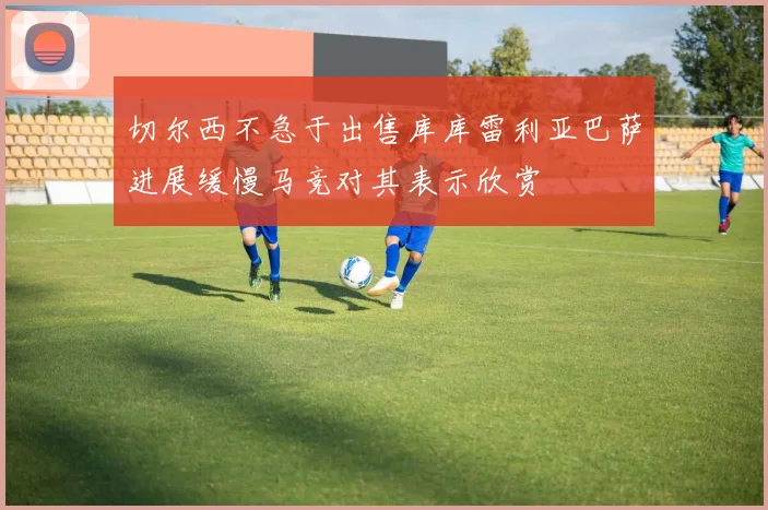 切尔西不急于出售库库雷利亚巴萨进展缓慢马竞对其表示欣赏