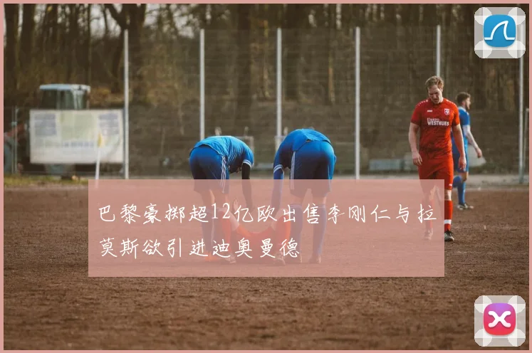 巴黎豪掷超12亿欧出售李刚仁与拉莫斯欲引进迪奥曼德