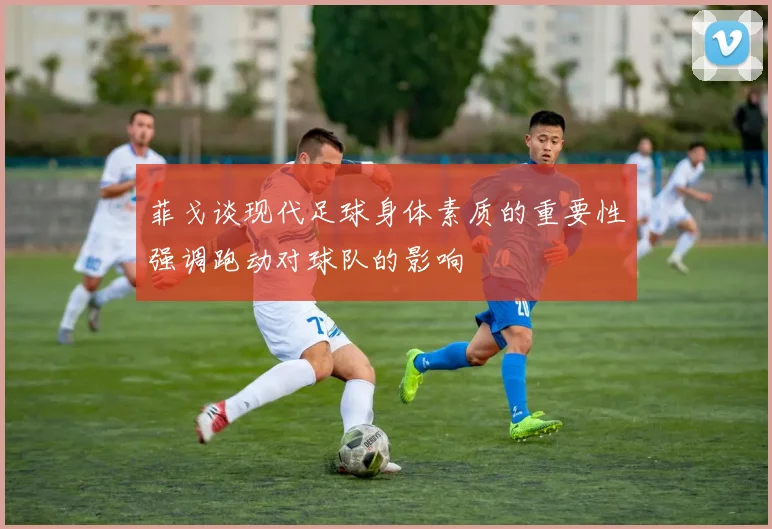菲戈谈现代足球身体素质的重要性强调跑动对球队的影响