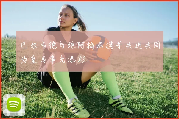 巴尔韦德与琼阿梅尼携手共进共同为皇马争光添彩