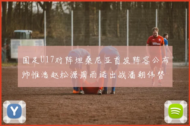 国足U17对阵坦桑尼亚首发阵容公布帅惟浩赵松源周雨诺出战潘朝伟替补