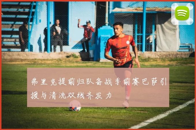 弗里克提前归队备战季前赛巴萨引援与清洗双线齐发力