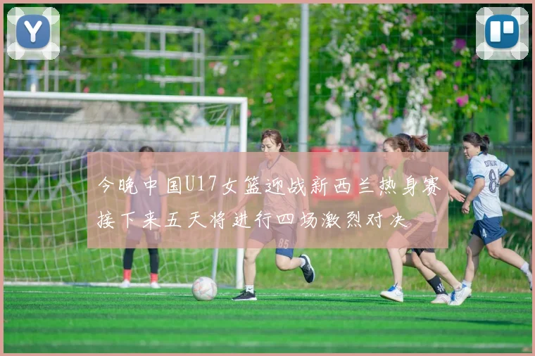 今晚中国U17女篮迎战新西兰热身赛接下来五天将进行四场激烈对决