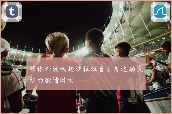 深体外场响起沙拉拉音乐与运动交织的激情时刻