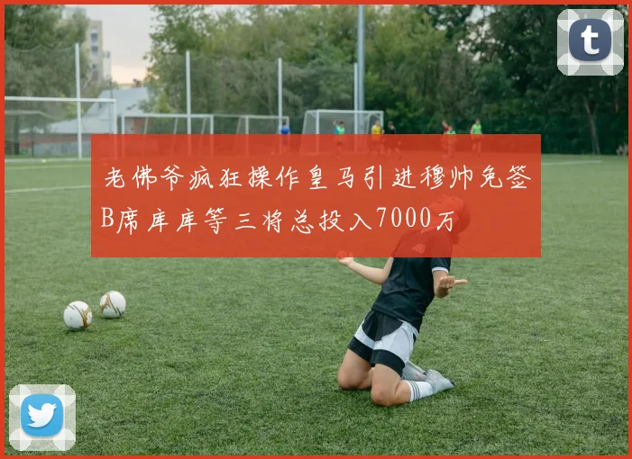 老佛爷疯狂操作皇马引进穆帅免签B席库库等三将总投入7000万