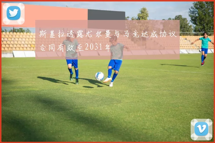 斯基拉透露尤尔曼与马竞达成协议合同有效至2031年