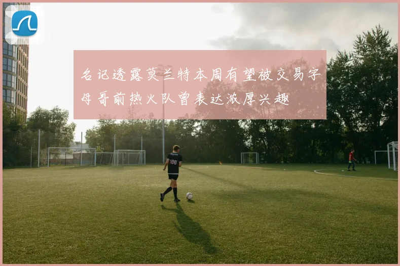 名记透露莫兰特本周有望被交易字母哥前热火队曾表达浓厚兴趣