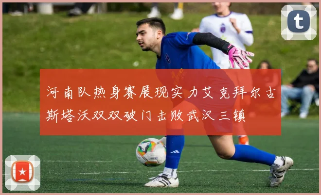 河南队热身赛展现实力艾克拜尔古斯塔沃双双破门击败武汉三镇