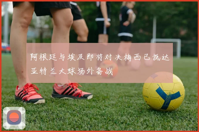 阿根廷与埃及即将对决梅西已抵达亚特兰大球场外备战